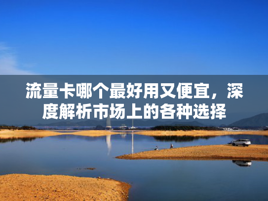 流量卡哪个最好用又便宜，深度解析市场上的各种选择