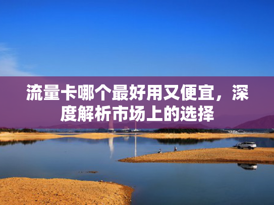 流量卡哪个最好用又便宜，深度解析市场上的选择